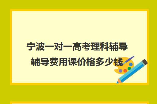 宁波一对一高考理科辅导辅导费用课价格多少钱(宁波大学生家教一对一价格)