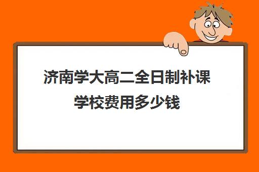 济南学大高二全日制补课学校费用多少钱(高二补课一对一多少钱)