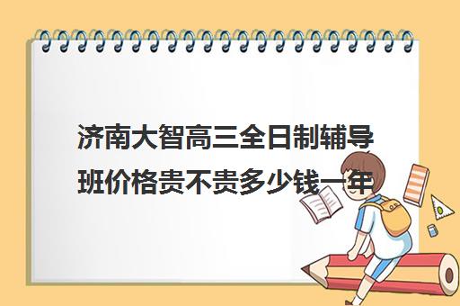 济南大智高三全日制辅导班价格贵不贵多少钱一年(济南大智一对一价格)