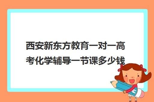 西安新东方教育一对一高考化学辅导一节课多少钱（西安高考十大补课机构有哪些）