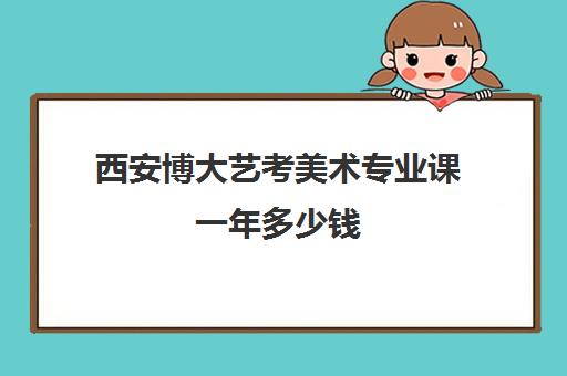 西安博大艺考美术专业课一年多少钱(西安美术艺考培训机构排行榜前十)