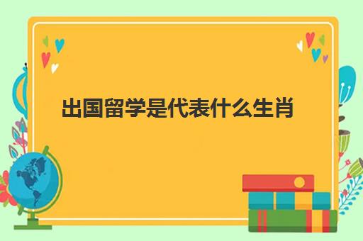 出国留学是代表什么生肖(学校开学代表什么生肖)