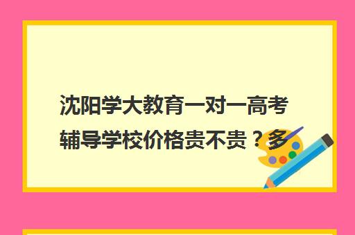 沈阳学大教育一对一高考辅导学校价格贵不贵？多少钱一年(高三一对一辅导)