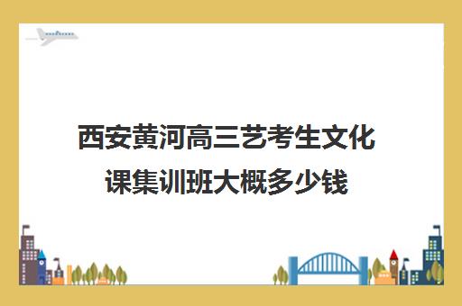 西安黄河高三艺考生文化课集训班大概多少钱(艺考集训一般多少钱)