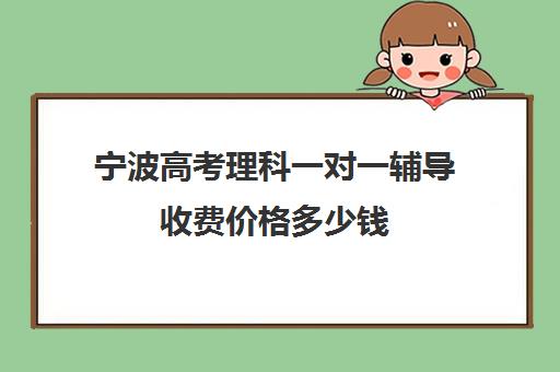 宁波高考理科一对一辅导收费价格多少钱(高考前一对一补课有效果吗)