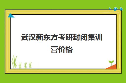 武汉新东方考研封闭集训营价格(新东方考研全程班咋样)