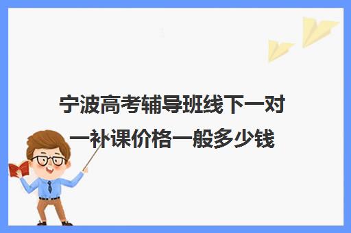 宁波高考辅导班线下一对一补课价格一般多少钱(宁波高中补课机构排名)