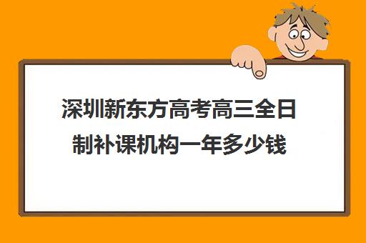 深圳新东方高考高三全日制补课机构一年多少钱(深圳高中补课机构排名)