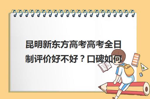 昆明新东方高考高考全日制评价好不好？口碑如何？(昆明大专学校有哪些)