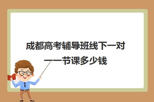 成都高考辅导班线下一对一一节课多少钱(成都市最好的高考培训学校)