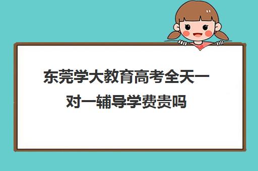 东莞学大教育高考全天一对一辅导学费贵吗(学大教育高三全日制价格)