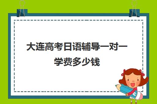 大连高考日语辅导一对一学费多少钱(大连靠谱的日语培训机构)