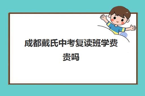 成都戴氏中考复读班学费贵吗(成都市复读学校排名及费用)