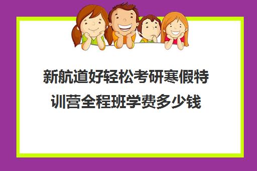 新航道好轻松考研寒假特训营全程班学费多少钱（青少年特训营有用吗）