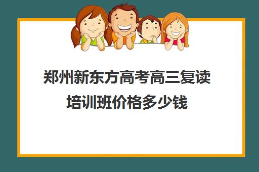 郑州新东方高考高三复读培训班价格多少钱(高三复读需要多少钱)