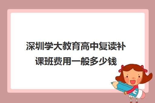 深圳学大教育高中复读补课班费用一般多少钱(深圳中学复读一年要多少钱)