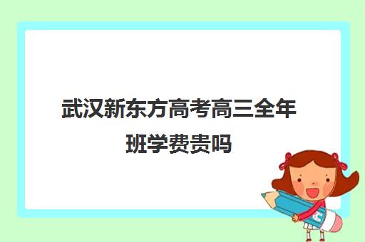 武汉新东方高考高三全年班学费贵吗(新东方全日制高三学费)