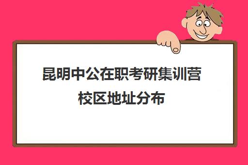 昆明中公在职考研集训营校区地址分布（中公考研上海培训地址）