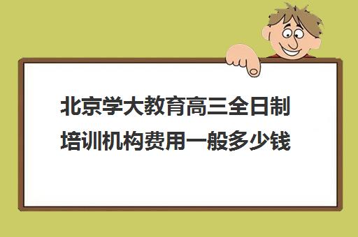 北京学大教育高三全日制培训机构费用一般多少钱（高三全日制补课机构）