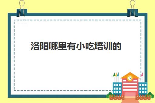 洛阳哪里有小吃培训(谁在洛阳七里香培训过小吃)