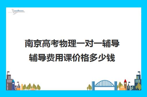 南京高考物理一对一辅导辅导费用课价格多少钱(高中补课一对一收费标准)