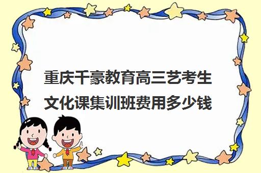 重庆千豪教育高三艺考生文化课集训班费用多少钱(艺体生集训收费标准)