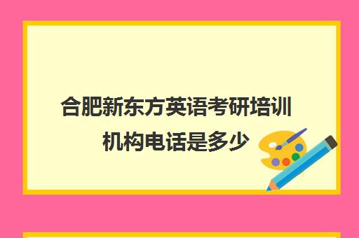 合肥新东方英语考研培训机构电话是多少(考研比较好培训机构)