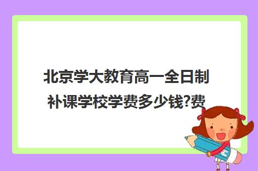 北京学大教育高一全日制补课学校学费多少钱?费用一览表（北大一年学费多少钱）