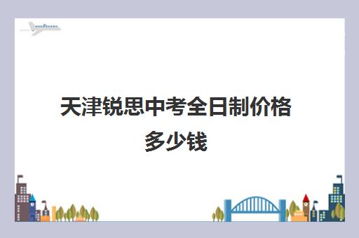 天津锐思中考全日制价格多少钱(天津回津中考最好的辅导机构)