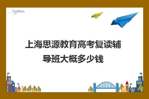 上海思源教育高考复读辅导班大概多少钱（高考复读机构靠谱吗）