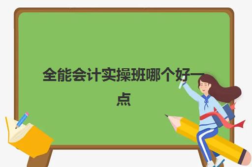 全能会计实操班哪个好一点(学会计哪个机构培训班比较好)