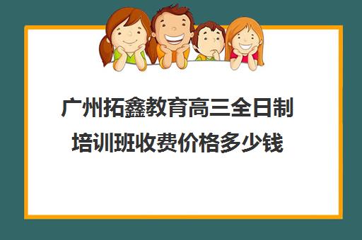 广州拓鑫教育高三全日制培训班收费价格多少钱(高三封闭式培训机构费用)