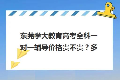 东莞学大教育高考全科一对一辅导价格贵不贵？多少钱一年(学大教育高三全日制价格)