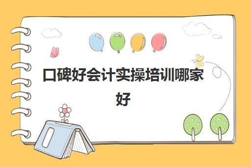 口碑好会计实操培训哪家好(会计考证培训班哪个机构比较好)