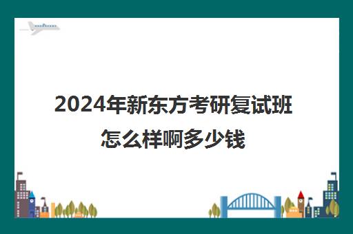 2024年新东方考研复试班怎么样啊多少钱(新东方考研班一般多少钱)