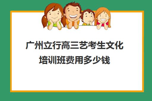 广州立行高三艺考生文化培训班费用多少钱(广州比较好艺考培训机构)