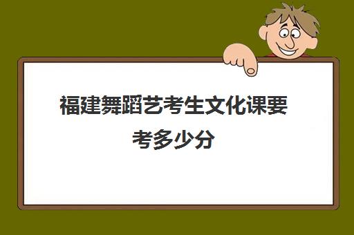 福建舞蹈艺考生文化课要考多少分(福建省舞蹈艺考可以考哪些学校)