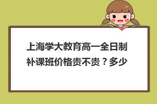 上海学大教育高一全日制补课班价格贵不贵？多少钱一年（高一一对一补课有用吗）