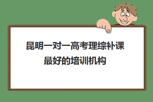 昆明一对一高考理综补课最好的培训机构(昆明高中数学补课哪家强)