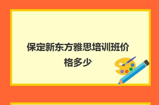 保定新东方雅思培训班价格多少(新东方雅思封闭班学费)