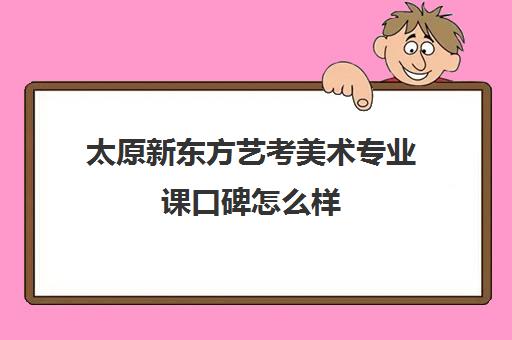 太原新东方艺考美术专业课口碑怎么样(太原美术高考培训哪家效果最好)