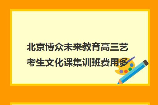 北京博众未来教育高三艺考生文化课集训班费用多少钱(北京十大艺考培训机构)