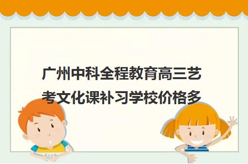 广州中科全程教育高三艺考文化课补习学校价格多少钱