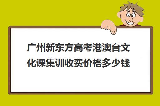 广州新东方高考港澳台文化课集训收费价格多少钱(新东方艺考文化课全日制辅导)