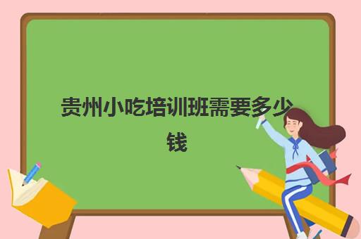 贵州小吃培训班需要多少钱(贵州专升本培训机构哪家最好)