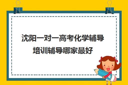 沈阳一对一高考化学辅导培训辅导哪家最好(沈阳高考报考机构排名榜)