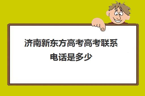 济南新东方高考高考联系电话是多少(济南新东方辅导班电话客服电话)