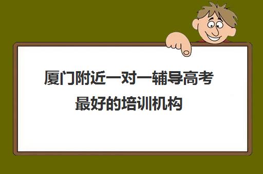 厦门附近一对一辅导高考最好的培训机构(厦门最好的补课机构排名)