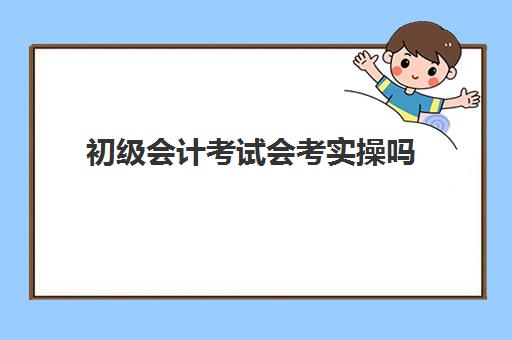 初级会计考试会考实操吗(新手考初级会计考试难不难)