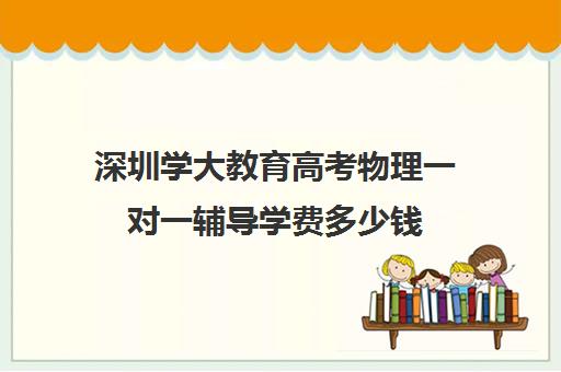 深圳学大教育高考物理一对一辅导学费多少钱(学大教育高三全日制价格)